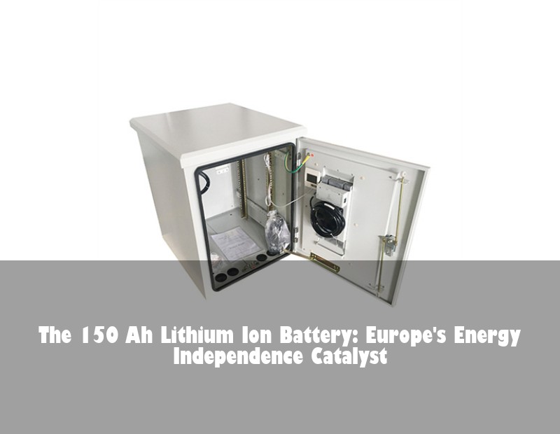 The 150 Ah Lithium Ion Battery: Europe's Energy Independence Catalyst