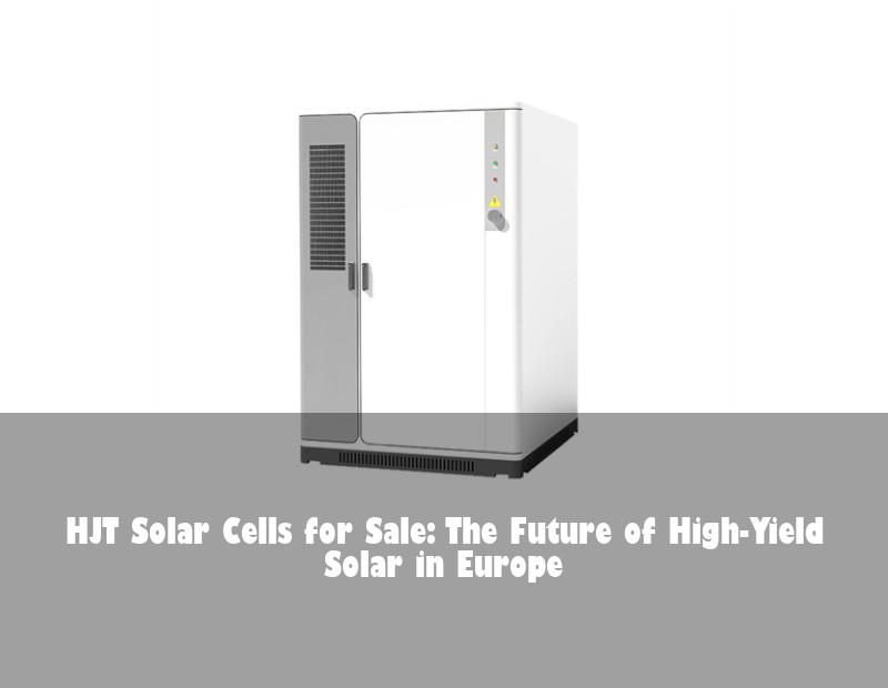 HJT Solar Cells for Sale: The Future of High-Yield Solar in Europe | HJ Energy Storage News
